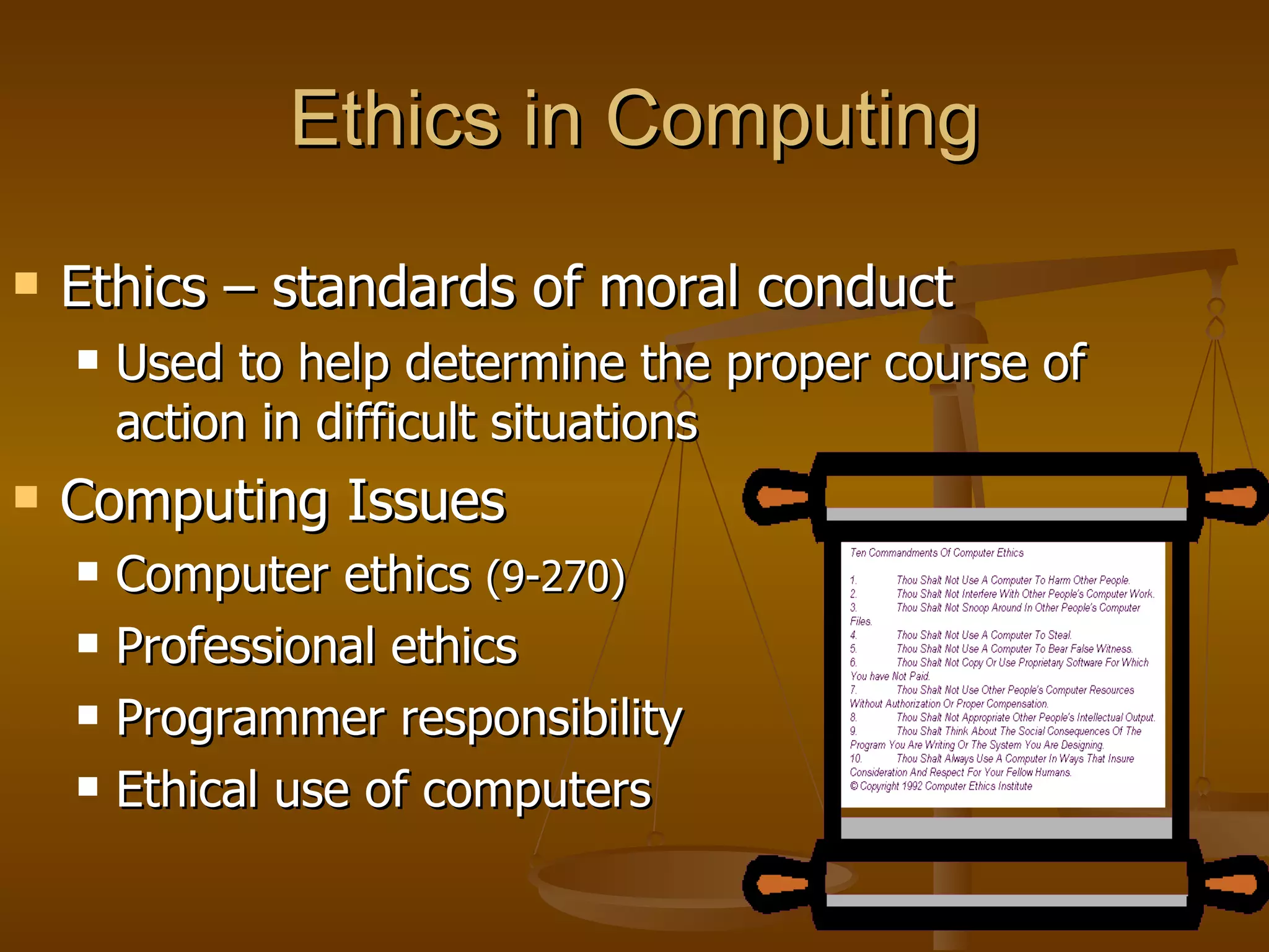Ethics in Computing Ethics – standards of moral conduct Used to help determine the proper course of action in difficult situations Computing Issues Computer ethics  (9-270) Professional ethics Programmer responsibility Ethical use of computers 