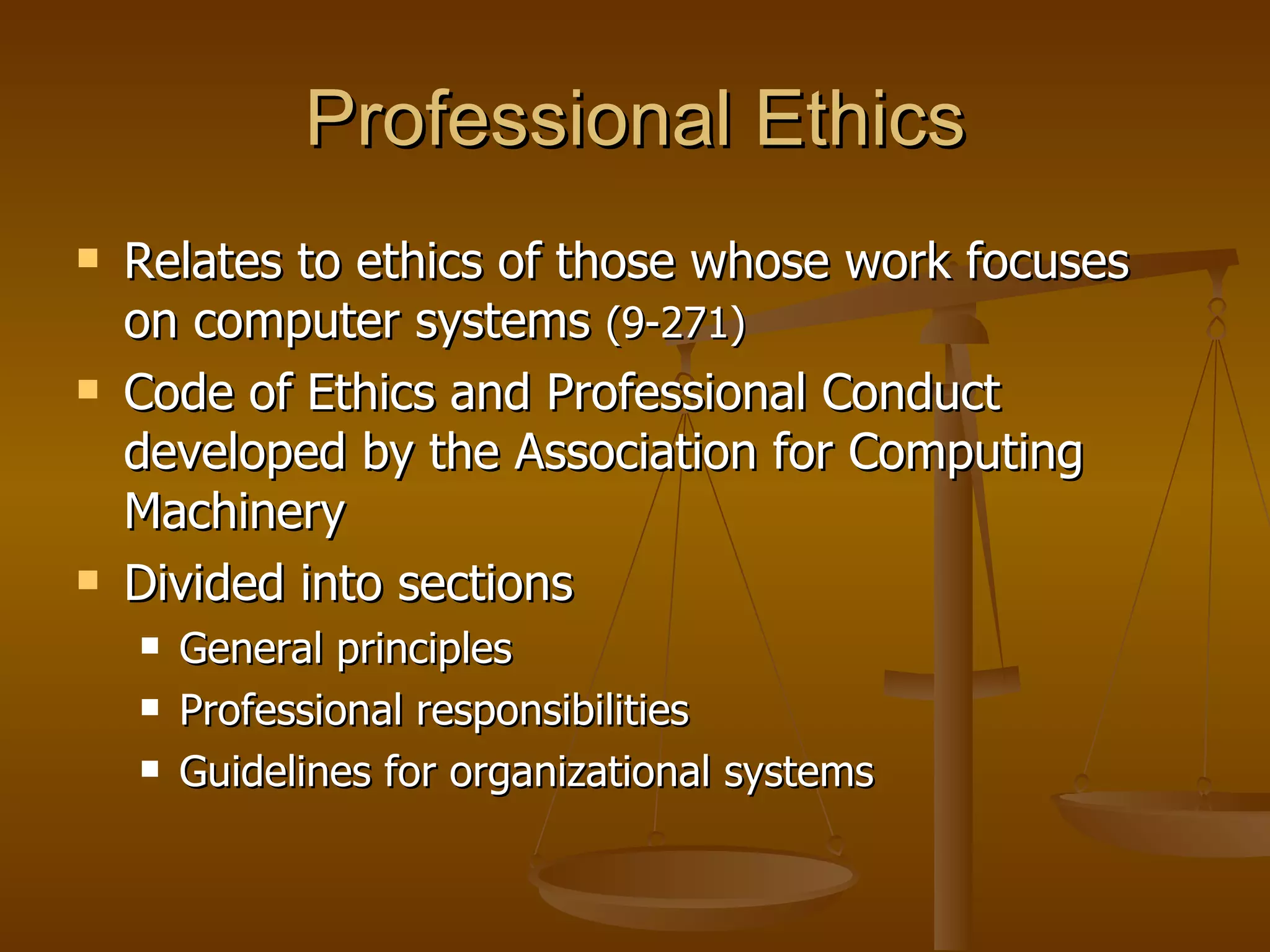 Professional Ethics Relates to ethics of those whose work focuses on computer systems  (9-271) Code of Ethics and Professional Conduct developed by the Association for Computing Machinery Divided into sections General principles Professional responsibilities Guidelines for organizational systems 