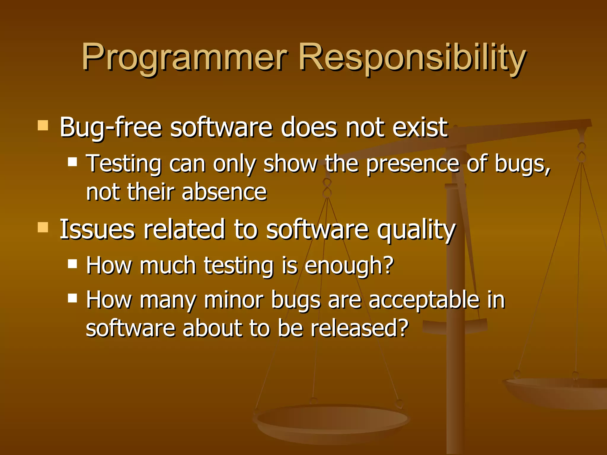 Programmer Responsibility Bug-free software does not exist Testing can only show the presence of bugs, not their absence Issues related to software quality How much testing is enough? How many minor bugs are acceptable in software about to be released? 
