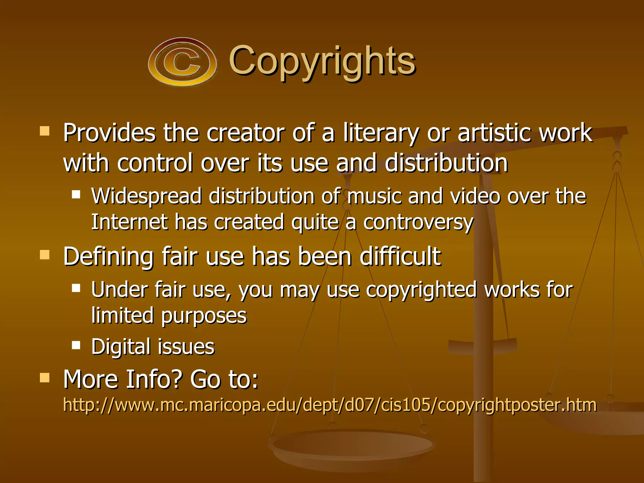 Copyrights Provides the creator of a literary or artistic work with control over its use and distribution Widespread distribution of music and video over the Internet has created quite a controversy Defining fair use has been difficult Under fair use, you may use copyrighted works for limited purposes Digital issues More Info? Go to:  http://www.mc.maricopa.edu/dept/d07/cis105/copyrightposter.htm   © 
