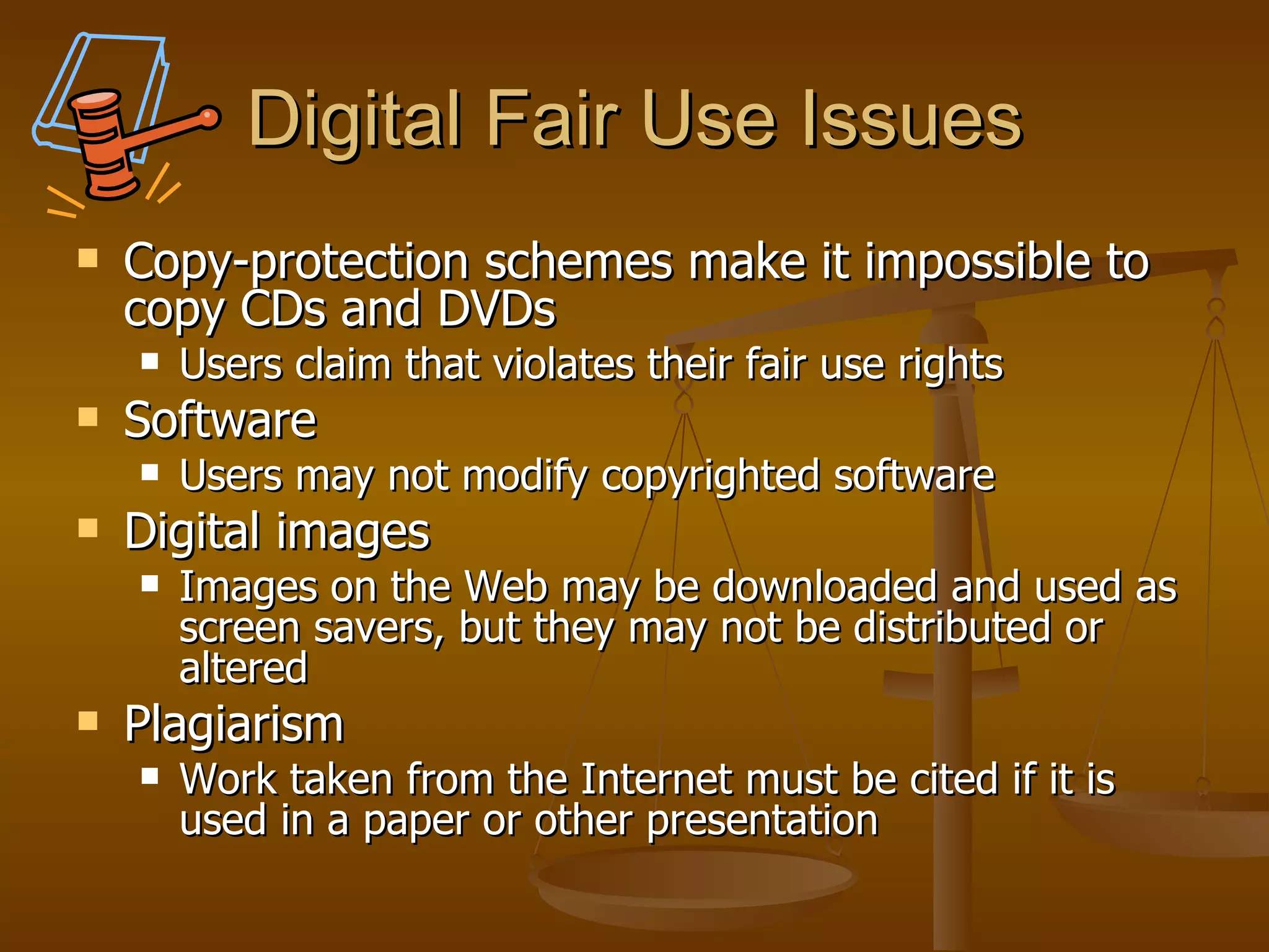 Digital Fair Use Issues Copy-protection schemes make it impossible to copy CDs and DVDs Users claim that violates their fair use rights Software Users may not modify copyrighted software Digital images Images on the Web may be downloaded and used as screen savers, but they may not be distributed or altered Plagiarism Work taken from the Internet must be cited if it is used in a paper or other presentation  