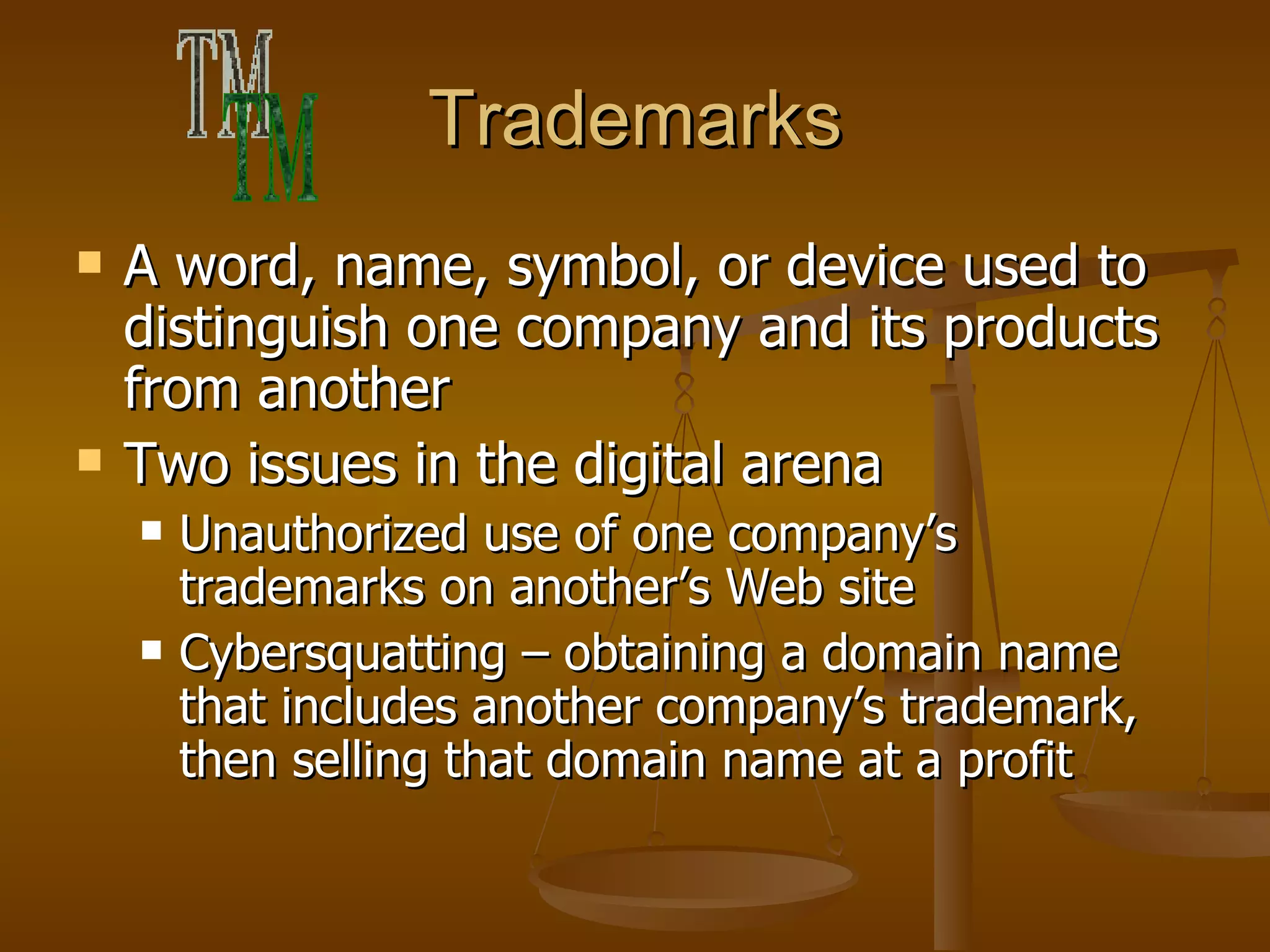 Trademarks A word, name, symbol, or device used to distinguish one company and its products from another Two issues in the digital arena Unauthorized use of one company’s trademarks on another’s Web site Cybersquatting – obtaining a domain name that includes another company’s trademark, then selling that domain name at a profit ™ 