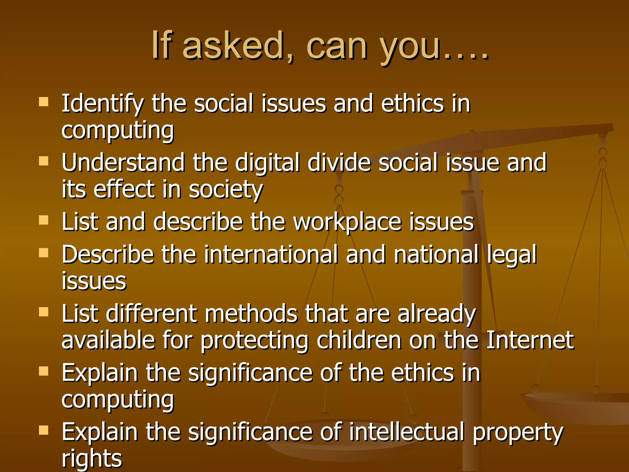 If asked, can you…. Identify the social issues and ethics in computing Understand the digital divide social issue and its effect in society List and describe the workplace issues Describe the international and national legal issues List different methods that are already available for protecting children on the Internet Explain the significance of the ethics in computing Explain the significance of intellectual property rights 