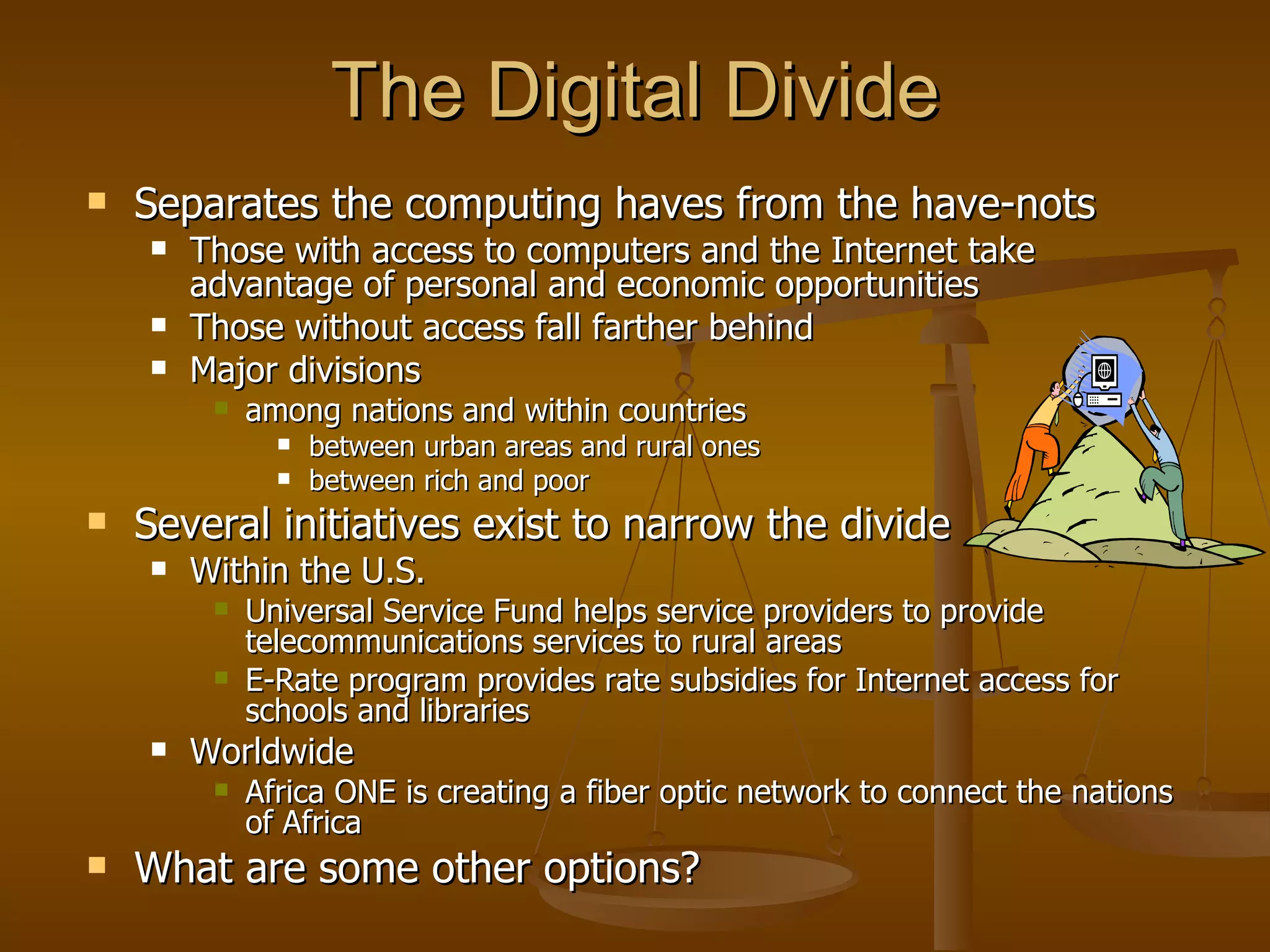 The Digital Divide Separates the computing haves from the have-nots Those with access to computers and the Internet take advantage of personal and economic opportunities Those without access fall farther behind  Major divisions  among nations and within countries between urban areas and rural ones between rich and poor Several initiatives exist to narrow the divide Within the U.S. Universal Service Fund helps service providers to provide telecommunications services to rural areas E-Rate program provides rate subsidies for Internet access for schools and libraries Worldwide Africa ONE is creating a fiber optic network to connect the nations of Africa What are some other options? 