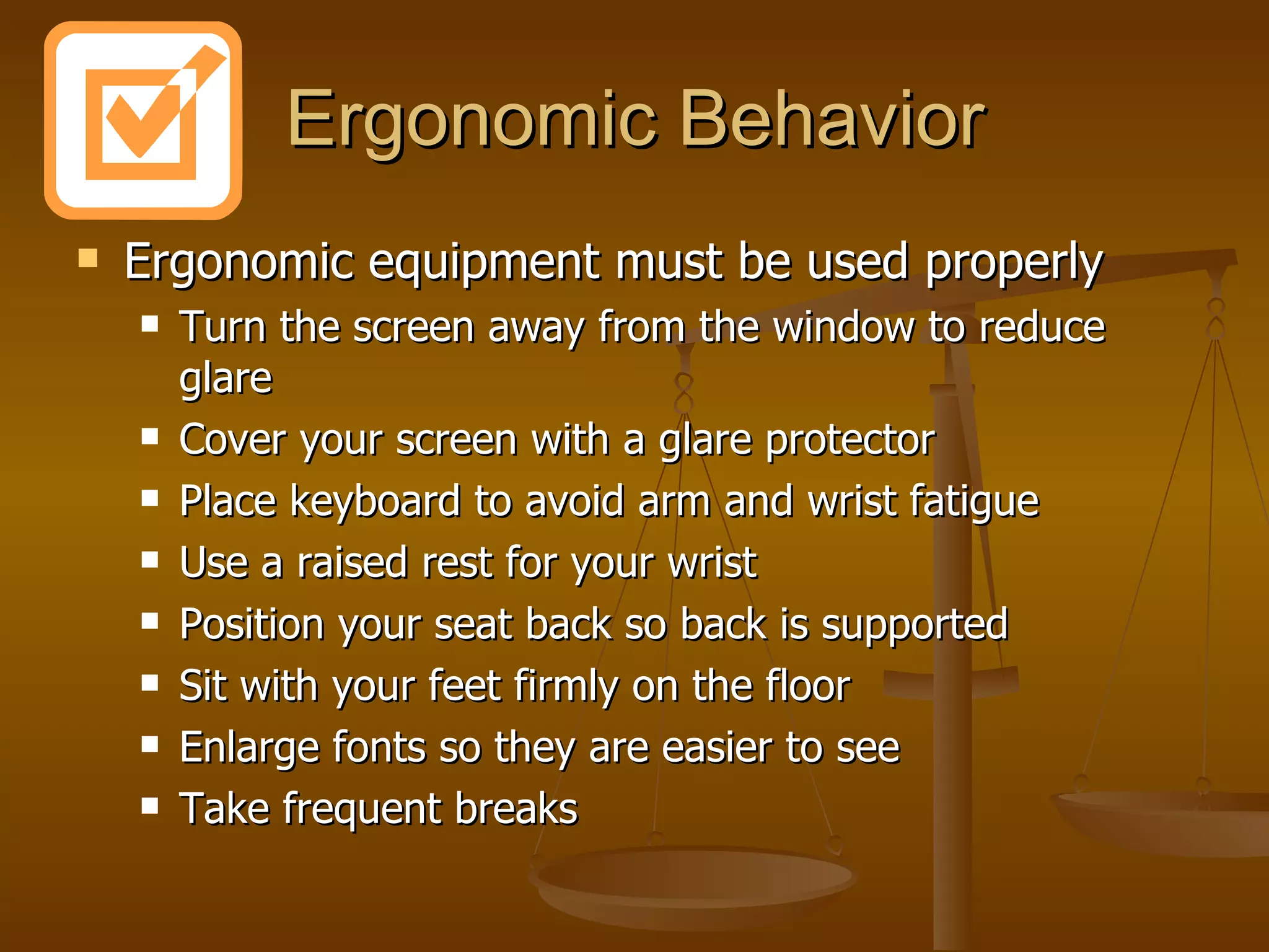 Ergonomic Behavior Ergonomic equipment must be used properly Turn the screen away from the window to reduce glare Cover your screen with a glare protector Place keyboard to avoid arm and wrist fatigue Use a raised rest for your wrist Position your seat back so back is supported Sit with your feet firmly on the floor Enlarge fonts so they are easier to see Take frequent breaks 