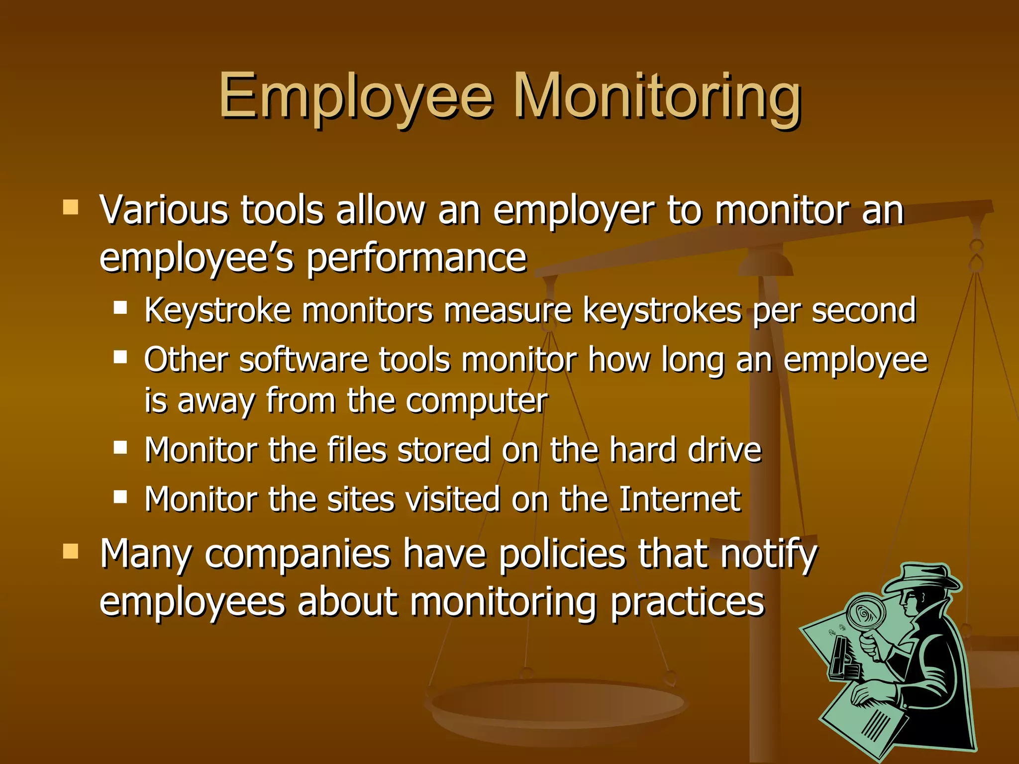 Employee Monitoring Various tools allow an employer to monitor an employee’s performance Keystroke monitors measure keystrokes per second Other software tools monitor how long an employee is away from the computer Monitor the files stored on the hard drive Monitor the sites visited on the Internet Many companies have policies that notify employees about monitoring practices 