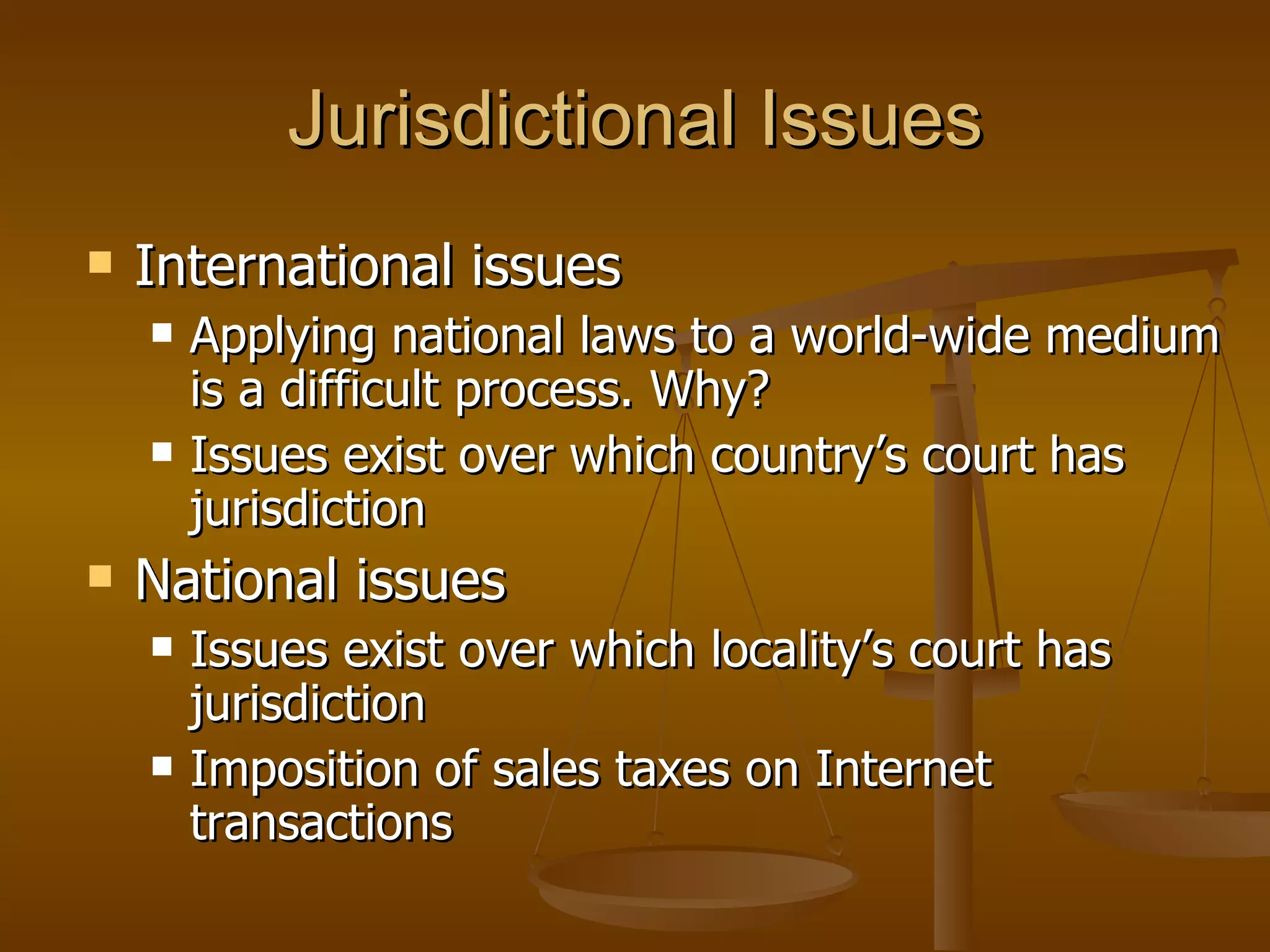 Jurisdictional Issues International issues Applying national laws to a world-wide medium is a difficult process. Why? Issues exist over which country’s court has jurisdiction National issues Issues exist over which locality’s court has jurisdiction Imposition of sales taxes on Internet transactions 