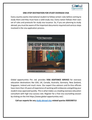 ONE-STOP DESTINATION FOR STUDY OVERSEAS VISA
Every country wants international student to follow certain rules before coming to
study there and they must have a valid study visa. Every nation follows their own
set of rules and protocols for study visa issuance. So, if you are planning to study
abroad, you must be aware of the important documents required and various steps
involved in the visa application process.
Global opportunities Pvt. Ltd. provides VISA ASSITANCE SERVICE for overseas
education destinations like USA, UK, Canada, Australia, Germany, New Zealand,
Singapore, Ireland and much more. Our expert Visa advisors and Ex-Visa officials
have more than 19-years of experience of working with embassies and getting your
student visas approved quickly. This is what makes us a leading overseas education
consultant with high visa success rate. Register for a free visa counselling session
by clicking on the link https://www.global-opportunities.net/ .
Call our experts for any study abroad visa related queries 9205590713
 