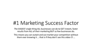 #1 Marketing Success Factor
The EASIEST single thing ALL businesses can do to GET instant, faster
results from ALL of their marketing BUT so few businesses do.
This means you can outwit and out market your competition without
them ever knowing it … that is if they don’t see this video  …
 