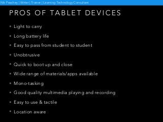 P R O S O F TA B L E T D E V I C E S
• Light to carry
• Long battery life
• Easy to pass from student to student
• Unobtrusive
• Quick to boot up and close
• Wide range of materials/apps available
• Mono-tasking
• Good quality multimedia playing and recording
• Easy to use & tactile
• Location aware
Nik Peachey | Writer | Trainer | Learning Technology Consultant
 