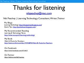 Thanks for listening
nikpeachey@mac.com
My Blogs	

Learning Technology: http://nikpeachey.blogspot.com/	

Quick Tips: http://quickshout.blogspot.com/
Nik Peachey | Learning Technology Consultant,Writer,Trainer
My Book	

Web 2.0 Tools for Teachers:	

http://www.scribd.com/doc/19576895/Web-20-Tools-for-Teachers
My Recommended Reading	

Learning & Technology News	

http://www.scoop.it/t/learning-technology
Nik Peachey | Writer | Trainer | Learning Technology Consultant
On Facebook 	

https://www.facebook.com/ICT4ELT
On Twitter	

https://twitter.com/NikPeachey
 