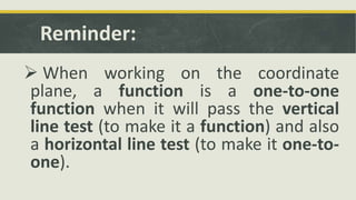 Reminder:
 When working on the coordinate
plane, a function is a one-to-one
function when it will pass the vertical
line test (to make it a function) and also
a horizontal line test (to make it one-to-
one).
 