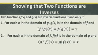 Showing that Two Functions are
Inverses
Two functions f(x) and g(x) are inverse functions if and only if:
1. For each x in the domain of g, g(x) is in the domain of f and
𝒇 °𝒈 𝒙 = 𝒇 𝒈 𝒙 = 𝒙
2. For each x in the domain of f, f(x) is in the domain of g and
𝒈 ° 𝒇 𝒙 = 𝒈 𝒇 𝒙 = 𝒙
 