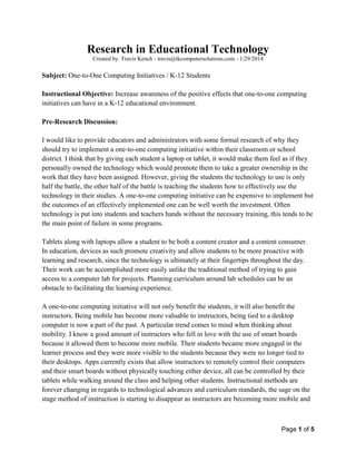 Page 1 of 5
Research in Educational Technology
Created by. Travis Kench - travis@tkcomputersolutions.com - 1/29/2014
Subject: One-to-One Computing Initiatives / K-12 Students
Instructional Objective: Increase awareness of the positive effects that one-to-one computing
initiatives can have in a K-12 educational environment.
Pre-Research Discussion:
I would like to provide educators and administrators with some formal research of why they
should try to implement a one-to-one computing initiative within their classroom or school
district. I think that by giving each student a laptop or tablet, it would make them feel as if they
personally owned the technology which would promote them to take a greater ownership in the
work that they have been assigned. However, giving the students the technology to use is only
half the battle, the other half of the battle is teaching the students how to effectively use the
technology in their studies. A one-to-one computing initiative can be expensive to implement but
the outcomes of an effectively implemented one can be well worth the investment. Often
technology is put into students and teachers hands without the necessary training, this tends to be
the main point of failure in some programs.
Tablets along with laptops allow a student to be both a content creator and a content consumer.
In education, devices as such promote creativity and allow students to be more proactive with
learning and research, since the technology is ultimately at their fingertips throughout the day.
Their work can be accomplished more easily unlike the traditional method of trying to gain
access to a computer lab for projects. Planning curriculum around lab schedules can be an
obstacle to facilitating the learning experience.
A one-to-one computing initiative will not only benefit the students, it will also benefit the
instructors. Being mobile has become more valuable to instructors, being tied to a desktop
computer is now a part of the past. A particular trend comes to mind when thinking about
mobility. I know a good amount of instructors who fell in love with the use of smart boards
because it allowed them to become more mobile. Their students became more engaged in the
learner process and they were more visible to the students because they were no longer tied to
their desktops. Apps currently exists that allow instructors to remotely control their computers
and their smart boards without physically touching either device, all can be controlled by their
tablets while walking around the class and helping other students. Instructional methods are
forever changing in regards to technological advances and curriculum standards, the sage on the
stage method of instruction is starting to disappear as instructors are becoming more mobile and
 