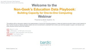 1
www.bardicsystems.comBardic Systems, Inc.
Welcome to the
Non-Geek’s Education Data Playbook:
Building Capacity for One-to-One Computing
Webinar
Presented by Bardic Systems, Inc.
This webinar will be a discussion related to the implementation of one-to-one computing programs in states and districts and what it takes to build capacity for
that. It will be focused on helping education leaders who are non-technical to understand how to talk to your technical people to support, and execute, your
policy decisions around one-to-one initiatives.
DATE: March 31, 2016
TIME: 3 PM Eastern / 12 PM Pacific, 90 minutes
LIVE: Interactive, initial presentation with discussion
TAKEAWAY: Free Position Paper
PRICE: Free to all attendees
1 1
Non-Geek’s Education Data Playbook:
Building Capacity for One-to-One Computing
 