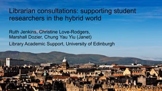 Librarian consultations: supporting student
researchers in the hybrid world
Ruth Jenkins, Christine Love-Rodgers,
Marshall Dozier, Chung Yau Yiu (Janet)
Library Academic Support, University of Edinburgh
 