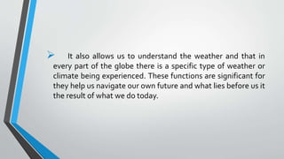  It also allows us to understand the weather and that in
every part of the globe there is a specific type of weather or
climate being experienced. These functions are significant for
they help us navigate our own future and what lies before us it
the result of what we do today.
 