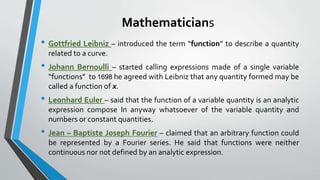 Mathematicians
• Gottfried Leibniz – introduced the term “function” to describe a quantity
related to a curve.
• Johann Bernoulli – started calling expressions made of a single variable
“functions” to 1698 he agreed with Leibniz that any quantity formed may be
called a function of x.
• Leonhard Euler – said that the function of a variable quantity is an analytic
expression compose In anyway whatsoever of the variable quantity and
numbers or constant quantities.
• Jean – Baptiste Joseph Fourier – claimed that an arbitrary function could
be represented by a Fourier series. He said that functions were neither
continuous nor not defined by an analytic expression.
 