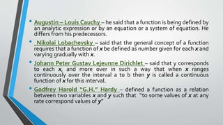 • Augustin – Louis Cauchy – he said that a function is being defined by
an analytic expression or by an equation or a system of equation. He
differs from his predecessors.
• Nikolai Lobachevsky – said that the general concept of a function
requires that a function of x be defined as number given for each x and
varying gradually with x.
• Johann Peter Gustav Lejeunne Dirichlet – said that y corresponds
to each x, and more over in such a way that when x ranges
continuously over the interval a to b then y is called a continuous
function of x for this interval.
• Godfrey Harold “G.H.” Hardy – defined a function as a relation
between two variables x and y such that “to some values of x at any
rate correspond values of y”
 