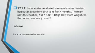 S.T.A.R. Laboratories conducted a research to see how fast
horses can grow from birth to its first 5 months .The team
uses the equation, f(x) = 15x + 10kg. How much weight can
the horses have every month?
Solution*
Let x be represented as months:
 