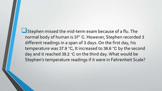 Stephen missed the mid-term exam because of a flu.The
normal body of human is 37° C. However, Stephen recorded 3
different readings in a span of 3 days. On the first day, his
temperature was 37.9 °C, It increased to 38.6 °C by the second
day and it reached 39.2 °C on the third day.What would be
Stephen’s temperature readings if it were in Fahrenheit Scale?
 