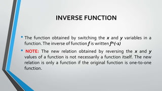 INVERSE FUNCTION
• The function obtained by switching the x and y variables in a
function.The inverse of function f is written f^(-1)
• NOTE: The new relation obtained by reversing the x and y
values of a function is not necessarily a function itself. The new
relation is only a function if the original function is one-to-one
function.
 