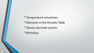 •Temperature conversion
•Elements in the PeriodicTable
•Dewey decimals system
•Birthdays
 