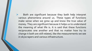  Both are significant because they both help interpret
various phenomena around us. These types of functions
make sense when we grew up and know the true value of
money. They are significant because it helps us to understand
the meaning of what life is. It is said that these functions
reciprocates one another and that no matter how try to
change it both are still related, like the measurements we see
in skyscrapers and various infrastructure.
 