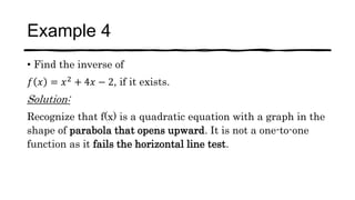 Example 4
• Find the inverse of
𝑓 𝑥 = 𝑥2 + 4𝑥 − 2, if it exists.
Solution:
Recognize that f(x) is a quadratic equation with a graph in the
shape of parabola that opens upward. It is not a one-to-one
function as it fails the horizontal line test.
 