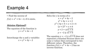 Example 4
• Find the inverse of
𝑓 𝑥 = 𝑥2 + 4𝑥 − 2, if it exists.
Solution (Optional):
The equation of the function is
𝑦 = 𝑥2
+ 4𝑥 − 2
Interchange the x and y variables
𝑥 = 𝑦2
+ 4𝑦 − 2
Solve for y in terms of x:
𝑥 = 𝑦2
+ 4𝑦 − 2
𝑦2
+ 4𝑦 = 𝑥 + 2
𝑦2 + 4𝑦 + 4 = 𝑥 + 2 + 4
𝑦 + 2 2
= 𝑥 + 6
𝑦 + 2 = ± 𝑥 + 6
𝑦 = −2 ± 𝑥 + 6
The equation 𝑦 = −2 ± 𝑥 + 6 does not
represent a function because there are
some x-values that correspond to two
different values. Therefore, the
function 𝑓 𝑥 = 𝑥2
+ 4𝑥 − 2 has no
inverse function.
 