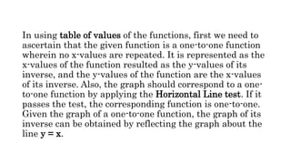 In using table of values of the functions, first we need to
ascertain that the given function is a one-to-one function
wherein no x-values are repeated. It is represented as the
x-values of the function resulted as the y-values of its
inverse, and the y-values of the function are the x-values
of its inverse. Also, the graph should correspond to a one-
to-one function by applying the Horizontal Line test. If it
passes the test, the corresponding function is one-to-one.
Given the graph of a one-to-one function, the graph of its
inverse can be obtained by reflecting the graph about the
line y = x.
 