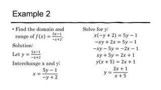 Example 2
• Find the domain and
range of 𝑓 𝑥 =
5𝑥−1
−𝑥+2
.
Solution:
Let 𝑦 =
5𝑥−1
−𝑥+2
Interchange x and y:
𝑥 =
5𝑦 − 1
−𝑦 + 2
Solve for y:
𝑥 −𝑦 + 2 = 5𝑦 − 1
−𝑥𝑦 + 2𝑥 = 5𝑦 − 1
−𝑥𝑦 − 5𝑦 = −2𝑥 − 1
𝑥𝑦 + 5𝑦 = 2𝑥 + 1
𝑦 𝑥 + 5 = 2𝑥 + 1
𝑦 =
2𝑥 + 1
𝑥 + 5
 