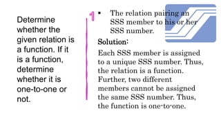Determine
whether the
given relation is
a function. If it
is a function,
determine
whether it is
one-to-one or
not.
 The relation pairing an
SSS member to his or her
SSS number.
Solution:
Each SSS member is assigned
to a unique SSS number. Thus,
the relation is a function.
Further, two different
members cannot be assigned
the same SSS number. Thus,
the function is one-to-one.
 