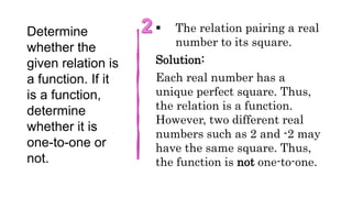 Determine
whether the
given relation is
a function. If it
is a function,
determine
whether it is
one-to-one or
not.
 The relation pairing a real
number to its square.
Solution:
Each real number has a
unique perfect square. Thus,
the relation is a function.
However, two different real
numbers such as 2 and -2 may
have the same square. Thus,
the function is not one-to-one.
 