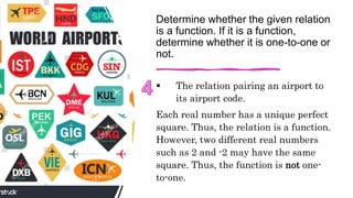 Determine whether the given relation
is a function. If it is a function,
determine whether it is one-to-one or
not.
 The relation pairing an airport to
its airport code.
Each real number has a unique perfect
square. Thus, the relation is a function.
However, two different real numbers
such as 2 and -2 may have the same
square. Thus, the function is not one-
to-one.
 