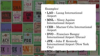 Examples:
• LAO – Laoag International
Airport
• MNL – Ninoy Aquino
International Airport
• CEB – Mactan-Cebu International
Airport
• DVO – Francisco Bangoy
International Airport (Davao)
• JFK – John F. Kennedy
International Airport (New York
City)
• ICN – Incheon International
Airport
 