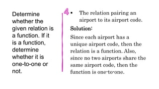 Determine
whether the
given relation is
a function. If it
is a function,
determine
whether it is
one-to-one or
not.
 The relation pairing an
airport to its airport code.
Solution:
Since each airport has a
unique airport code, then the
relation is a function. Also,
since no two airports share the
same airport code, then the
function is one-to-one.
 