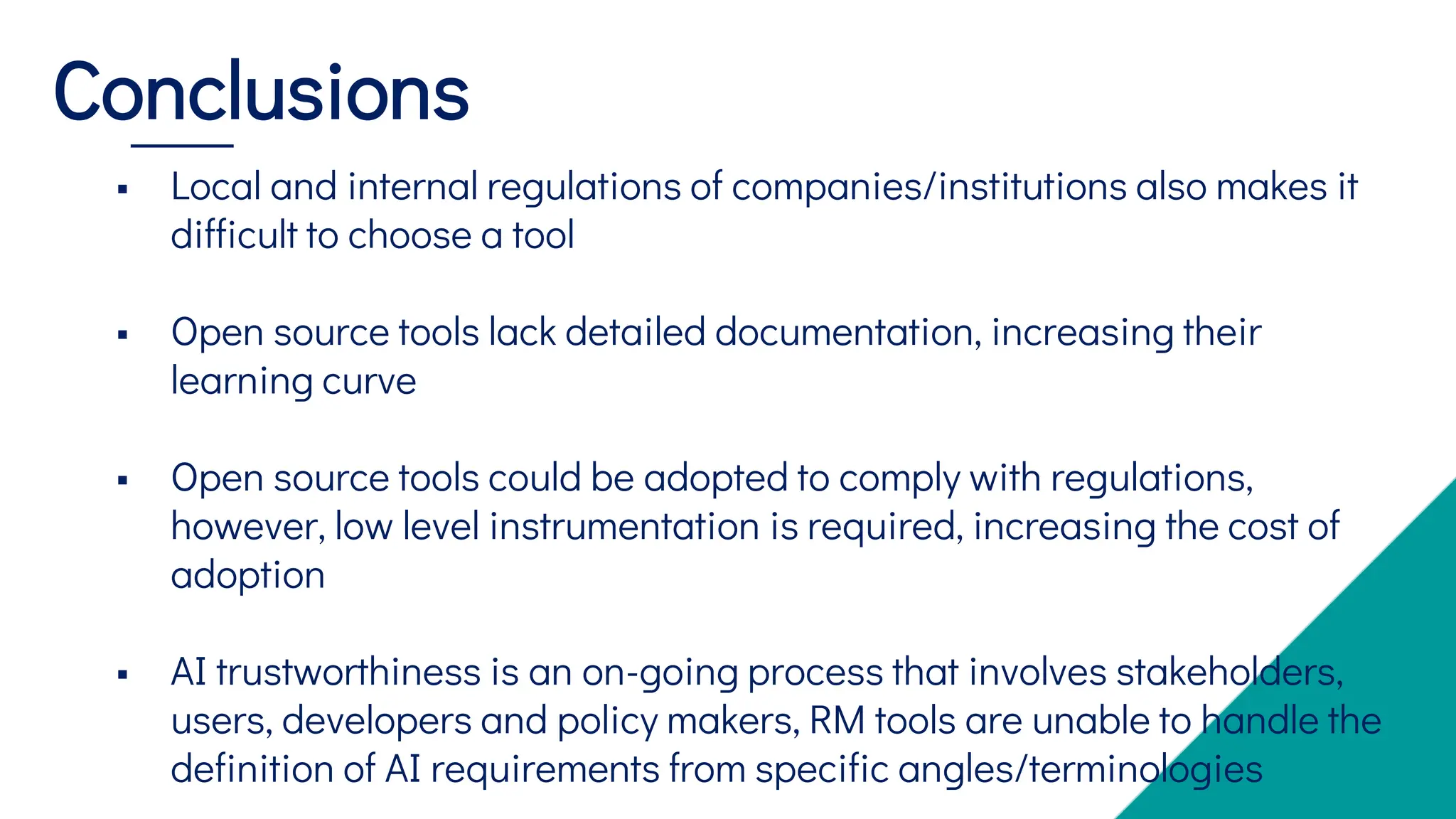  Local and internal regulations of companies/institutions also makes it
difficult to choose a tool
 Open source tools lack detailed documentation, increasing their
learning curve
 Open source tools could be adopted to comply with regulations,
however, low level instrumentation is required, increasing the cost of
adoption
 AI trustworthiness is an on-going process that involves stakeholders,
users, developers and policy makers, RM tools are unable to handle the
definition of AI requirements from specific angles/terminologies
Conclusions
 