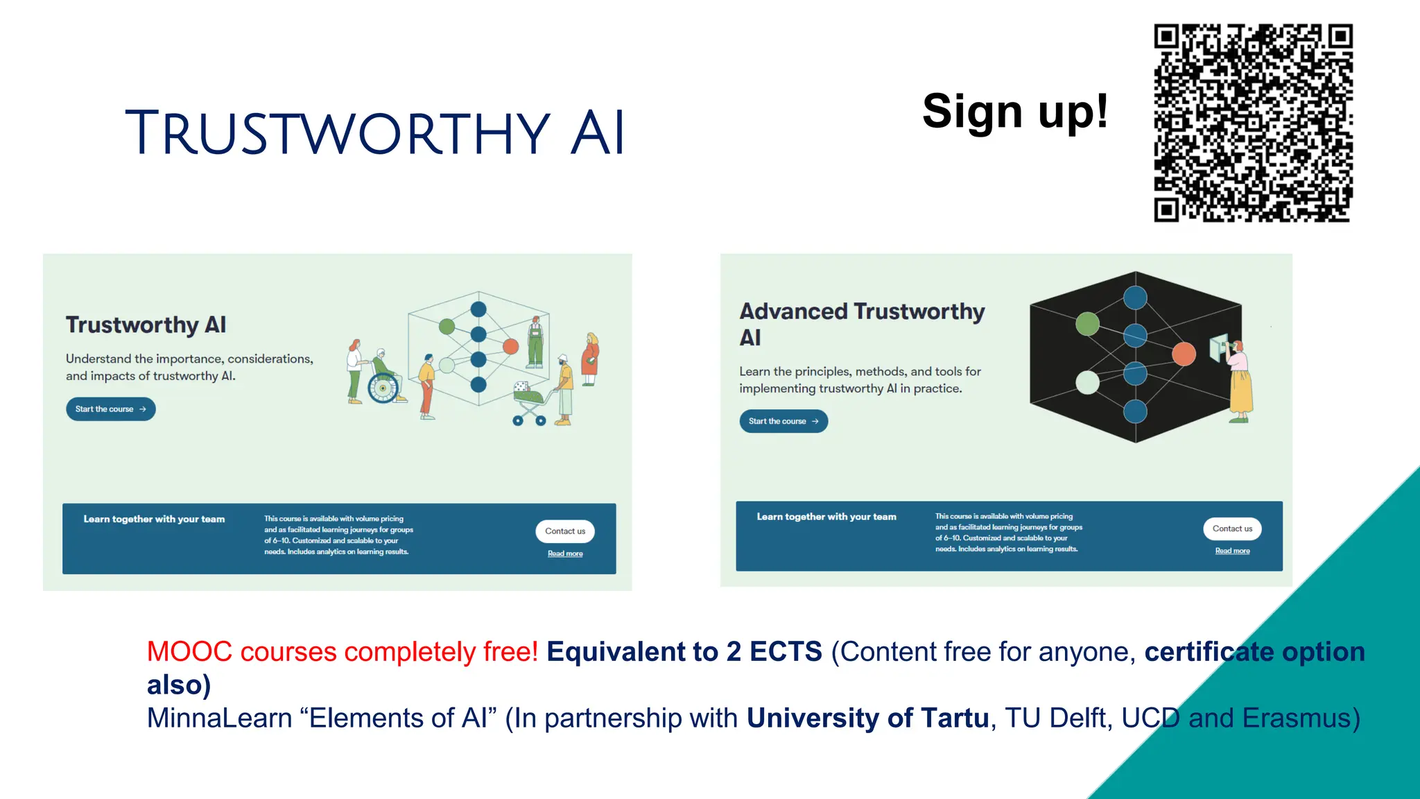 MOOC courses completely free! Equivalent to 2 ECTS (Content free for anyone, certificate option
also)
MinnaLearn “Elements of AI” (In partnership with University of Tartu, TU Delft, UCD and Erasmus)
Trustworthy AI Sign up!
 