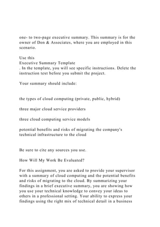 one- to two-page executive summary. This summary is for the
owner of Don & Associates, where you are employed in this
scenario.
Use this
Executive Summary Template
. In the template, you will see specific instructions. Delete the
instruction text before you submit the project.
Your summary should include:
the types of cloud computing (private, public, hybrid)
three major cloud service providers
three cloud computing service models
potential benefits and risks of migrating the company's
technical infrastructure to the cloud
Be sure to cite any sources you use.
How Will My Work Be Evaluated?
For this assignment, you are asked to provide your supervisor
with a summary of cloud computing and the potential benefits
and risks of migrating to the cloud. By summarizing your
findings in a brief executive summary, you are showing how
you use your technical knowledge to convey your ideas to
others in a professional setting. Your ability to express your
findings using the right mix of technical detail in a business
 