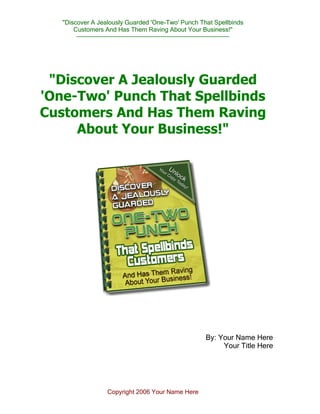 "Discover A Jealously Guarded 'One-Two' Punch That Spellbinds
Customers And Has Them Raving About Your Business!"
--------------------------------------------------------------------------------
Copyright 2006 Your Name Here
"Discover A Jealously Guarded
'One-Two' Punch That Spellbinds
Customers And Has Them Raving
About Your Business!"
By: Your Name Here
Your Title Here
 