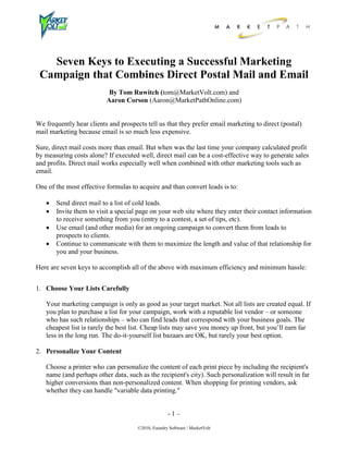 Seven Keys to Executing a Successful Marketing
 Campaign that Combines Direct Postal Mail and Email
                           By Tom Ruwitch (tom@MarketVolt.com) and
                          Aaron Corson (Aaron@MarketPathOnline.com)


We frequently hear clients and prospects tell us that they prefer email marketing to direct (postal)
mail marketing because email is so much less expensive.

Sure, direct mail costs more than email. But when was the last time your company calculated profit
by measuring costs alone? If executed well, direct mail can be a cost-effective way to generate sales
and profits. Direct mail works especially well when combined with other marketing tools such as
email.

One of the most effective formulas to acquire and than convert leads is to:

      Send direct mail to a list of cold leads.
      Invite them to visit a special page on your web site where they enter their contact information
       to receive something from you (entry to a contest, a set of tips, etc).
      Use email (and other media) for an ongoing campaign to convert them from leads to
       prospects to clients.
      Continue to communicate with them to maximize the length and value of that relationship for
       you and your business.

Here are seven keys to accomplish all of the above with maximum efficiency and minimum hassle:


1. Choose Your Lists Carefully

   Your marketing campaign is only as good as your target market. Not all lists are created equal. If
   you plan to purchase a list for your campaign, work with a reputable list vendor – or someone
   who has such relationships – who can find leads that correspond with your business goals. The
   cheapest list is rarely the best list. Cheap lists may save you money up front, but you’ll earn far
   less in the long run. The do-it-yourself list bazaars are OK, but rarely your best option.

2. Personalize Your Content

   Choose a printer who can personalize the content of each print piece by including the recipient's
   name (and perhaps other data, such as the recipient's city). Such personalization will result in far
   higher conversions than non-personalized content. When shopping for printing vendors, ask
   whether they can handle "variable data printing."


                                                    -1–

                                      ©2010, Foundry Software / MarketVolt
 