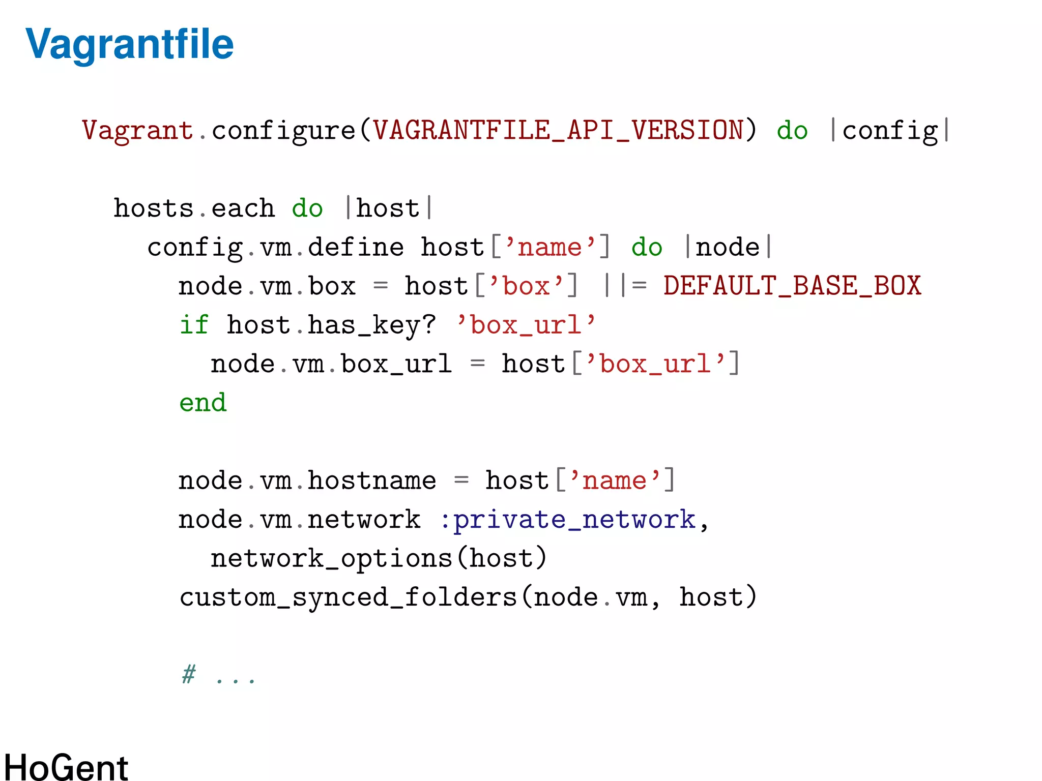 Vagrantﬁle
Vagrant.configure(VAGRANTFILE_API_VERSION) do |config|
hosts.each do |host|
config.vm.define host[’name’] do |node|
node.vm.box = host[’box’] ||= DEFAULT_BASE_BOX
if host.has_key? ’box_url’
node.vm.box_url = host[’box_url’]
end
node.vm.hostname = host[’name’]
node.vm.network :private_network,
network_options(host)
custom_synced_folders(node.vm, host)
# ...
 