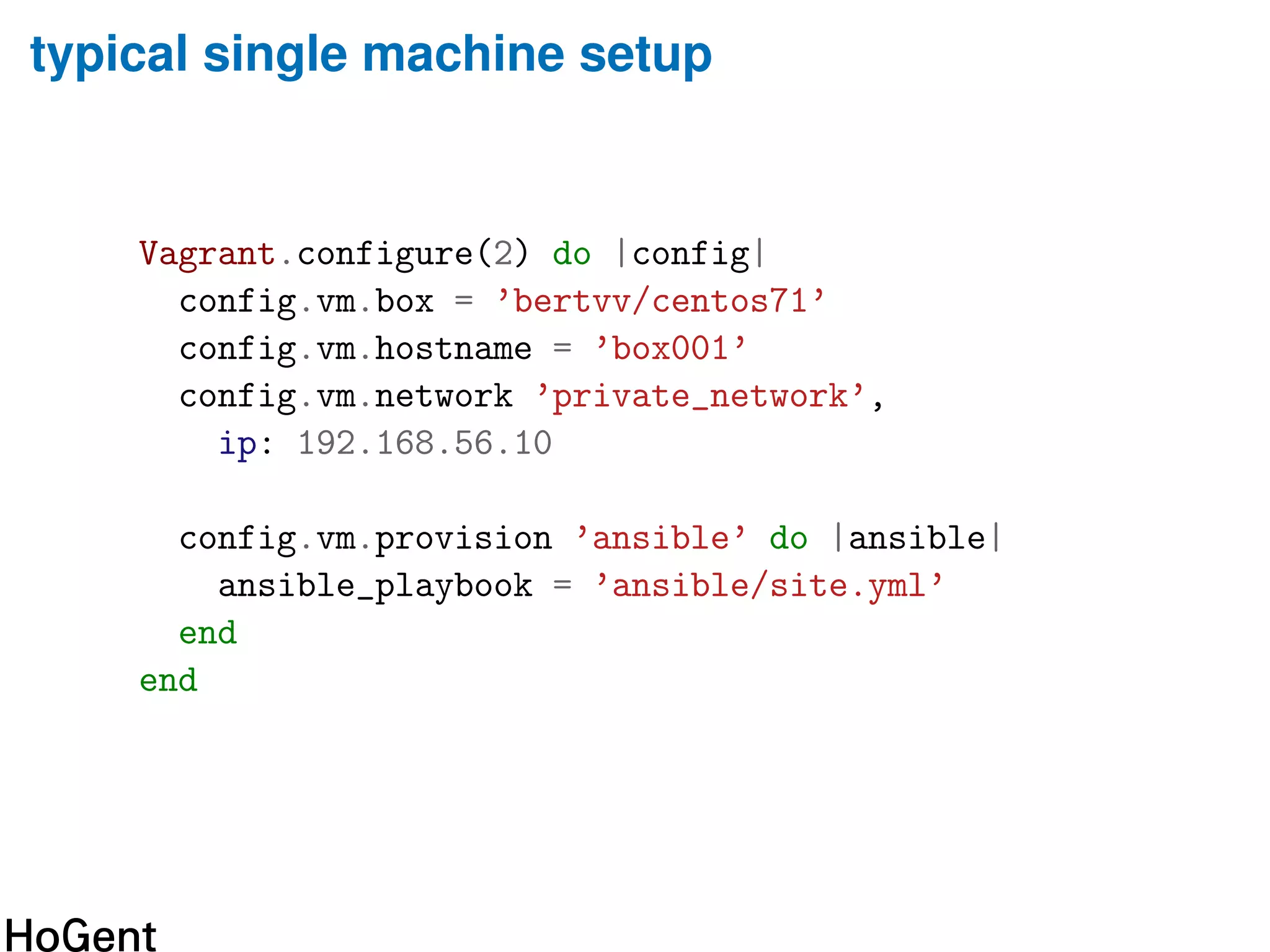 typical single machine setup
Vagrant.configure(2) do |config|
config.vm.box = ’bertvv/centos71’
config.vm.hostname = ’box001’
config.vm.network ’private_network’,
ip: 192.168.56.10
config.vm.provision ’ansible’ do |ansible|
ansible_playbook = ’ansible/site.yml’
end
end
 