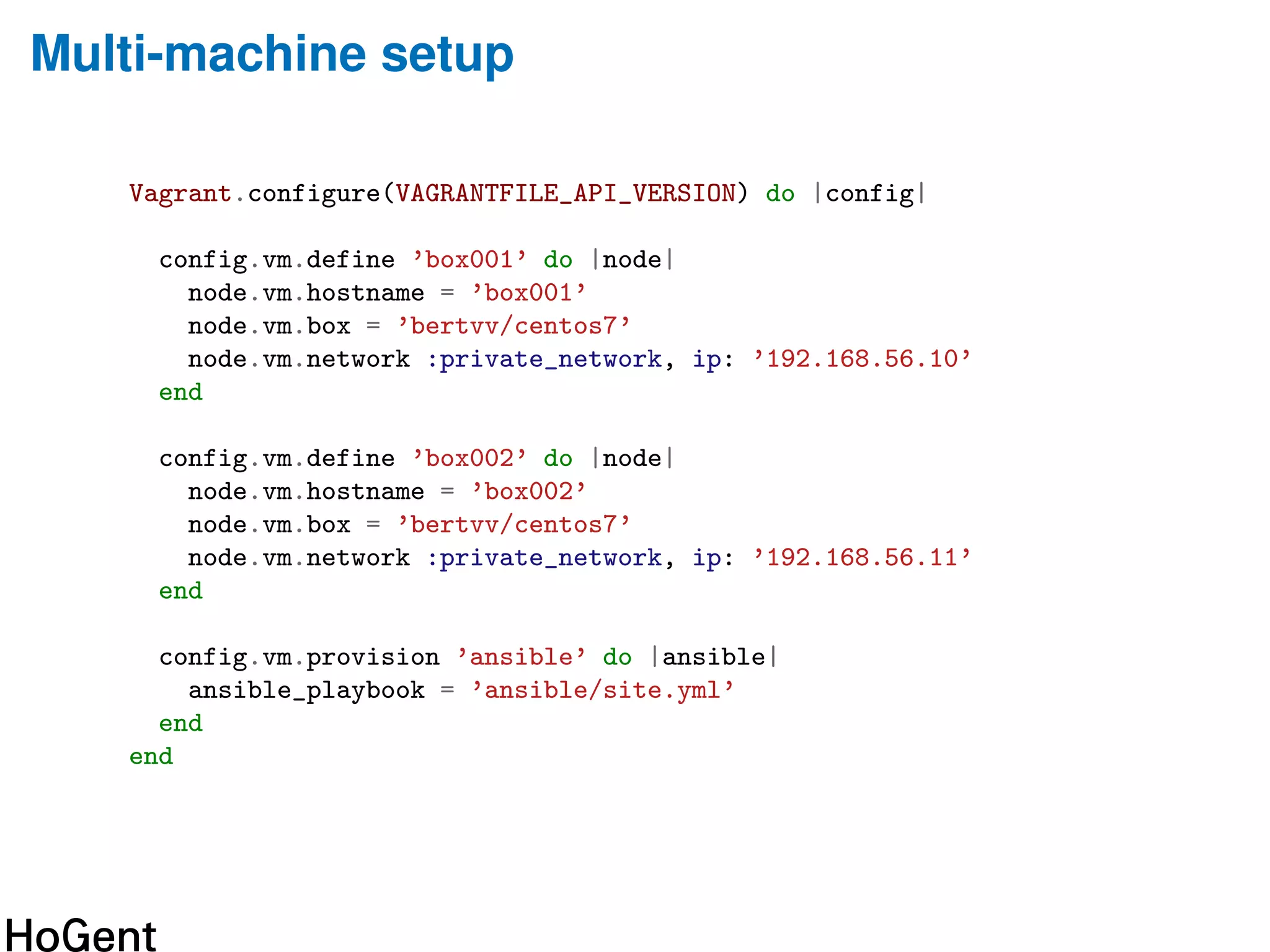 Multi-machine setup
Vagrant.configure(VAGRANTFILE_API_VERSION) do |config|
config.vm.define ’box001’ do |node|
node.vm.hostname = ’box001’
node.vm.box = ’bertvv/centos7’
node.vm.network :private_network, ip: ’192.168.56.10’
end
config.vm.define ’box002’ do |node|
node.vm.hostname = ’box002’
node.vm.box = ’bertvv/centos7’
node.vm.network :private_network, ip: ’192.168.56.11’
end
config.vm.provision ’ansible’ do |ansible|
ansible_playbook = ’ansible/site.yml’
end
end
 