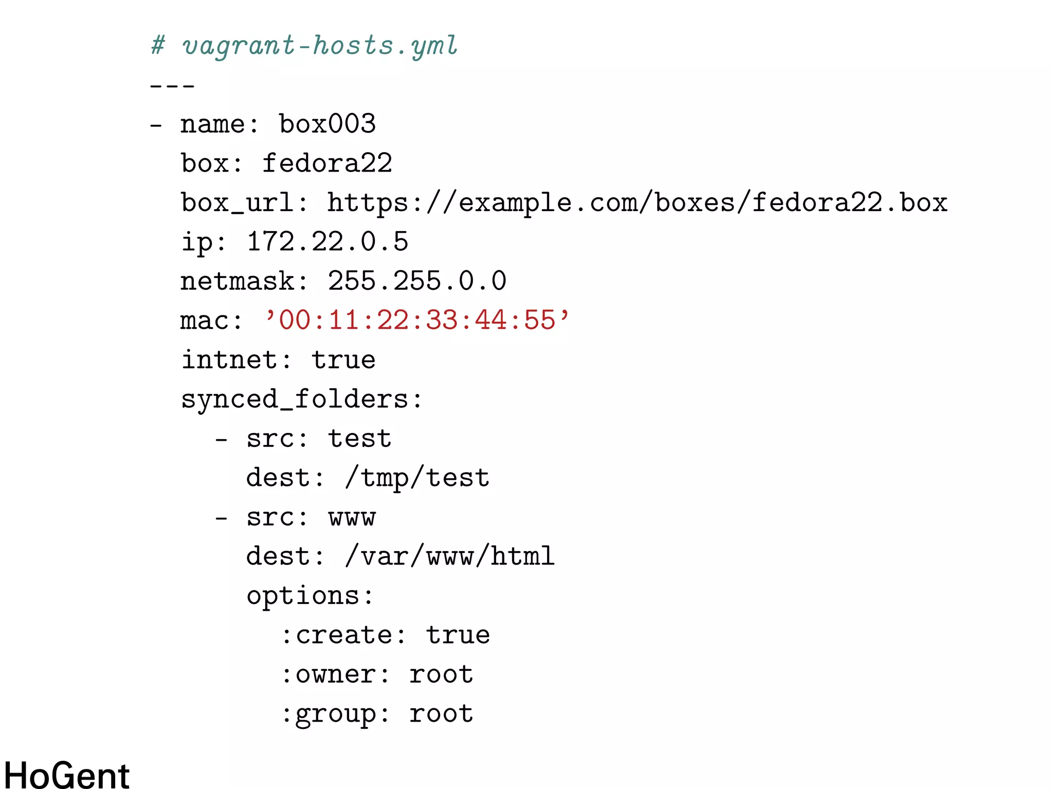 # vagrant-hosts.yml
---
- name: box003
box: fedora22
box_url: https://example.com/boxes/fedora22.box
ip: 172.22.0.5
netmask: 255.255.0.0
mac: ’00:11:22:33:44:55’
intnet: true
synced_folders:
- src: test
dest: /tmp/test
- src: www
dest: /var/www/html
options:
:create: true
:owner: root
:group: root
 