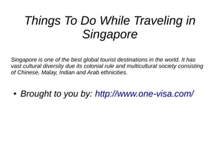 Things To Do While Traveling in
Singapore
Singapore is one of the best global tourist destinations in the world. It has
vast cultural diversity due its colonial rule and multicultural society consisting
of Chinese, Malay, Indian and Arab ethnicities.
● Brought to you by: http://www.one-visa.com/
 