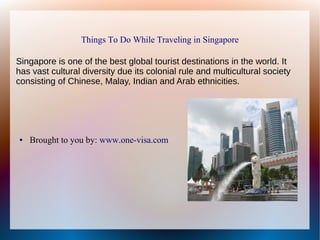 Things To Do While Traveling in Singapore
Singapore is one of the best global tourist destinations in the world. It
has vast cultural diversity due its colonial rule and multicultural society
consisting of Chinese, Malay, Indian and Arab ethnicities.
● Brought to you by: www.one-visa.com
 