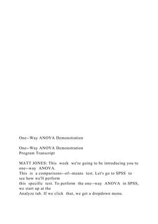 One--Way ANOVA Demonstration
One--Way ANOVA Demonstration
Program Transcript
MATT JONES: This week we're going to be introducing you to
one--way ANOVA.
This is a comparisons--of--means test. Let's go to SPSS to
see how we'll perform
this specific test. To perform the one--way ANOVA in SPSS,
we start up at the
Analyze tab. If we click that, we get a dropdown menu.
 