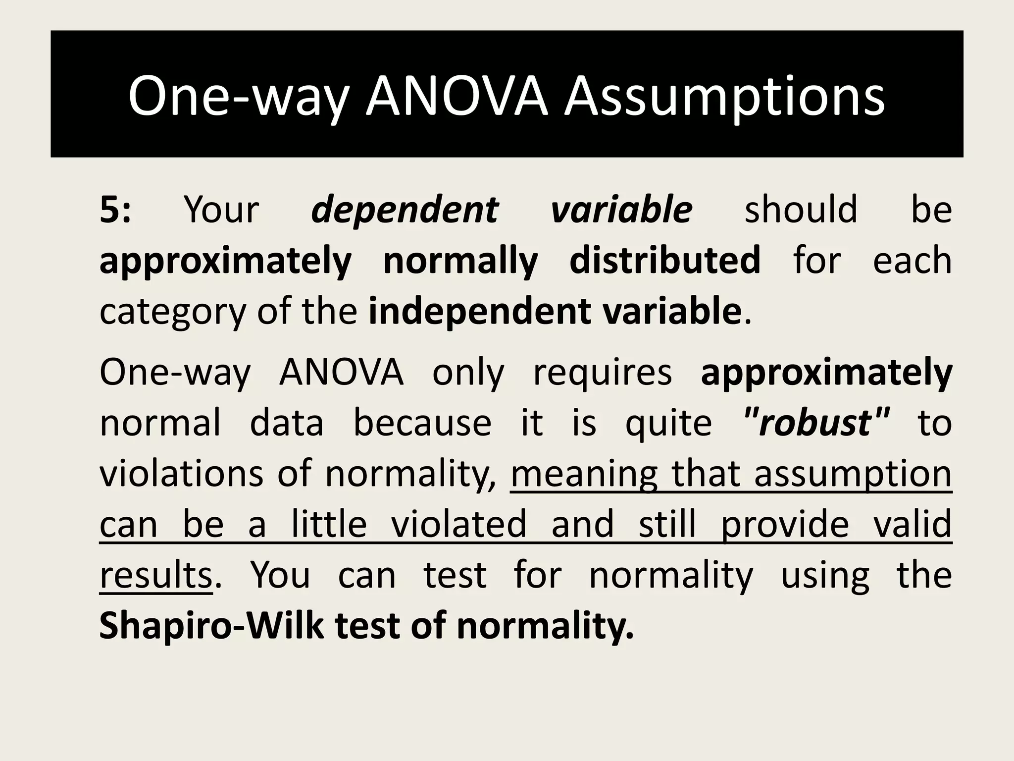 One-way ANOVA Assumptions
5: Your dependent variable should be
approximately normally distributed for each
category of the independent variable.
One-way ANOVA only requires approximately
normal data because it is quite "robust" to
violations of normality, meaning that assumption
can be a little violated and still provide valid
results. You can test for normality using the
Shapiro-Wilk test of normality.
 